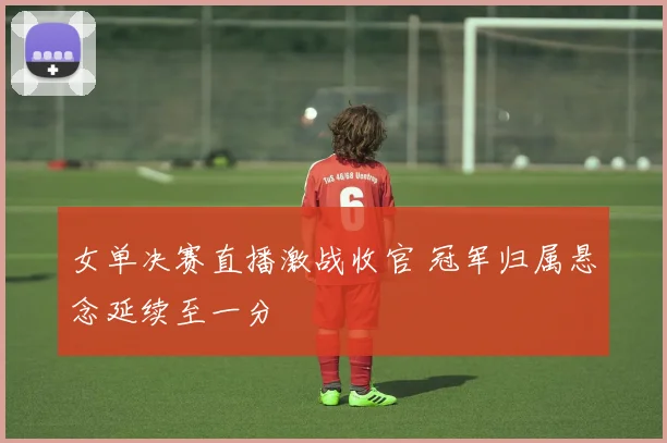 女单决赛直播激战收官 冠军归属悬念延续至一分