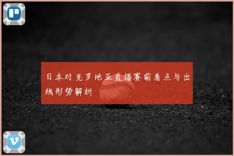 日本对克罗地亚直播赛前看点与出线形势解析