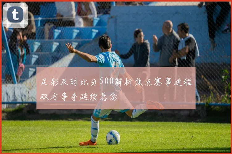 足彩及时比分500解析焦点赛事进程双方争夺延续悬念