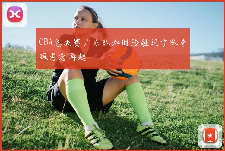 CBA总决赛广东队加时险胜辽宁队夺冠悬念再起
