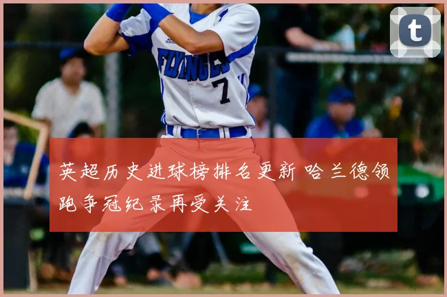 英超历史进球榜排名更新 哈兰德领跑争冠纪录再受关注