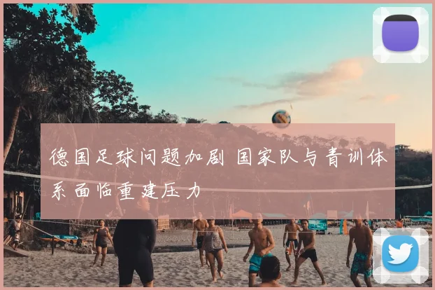 德国足球问题加剧 国家队与青训体系面临重建压力