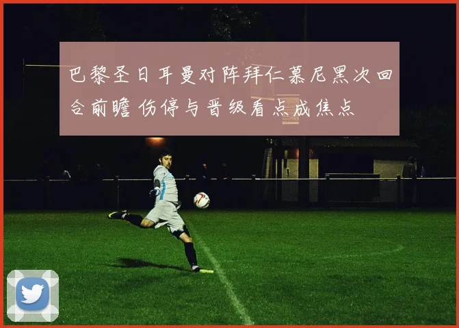 巴黎圣日耳曼对阵拜仁慕尼黑次回合前瞻 伤停与晋级看点成焦点