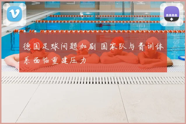 德国足球问题加剧 国家队与青训体系面临重建压力