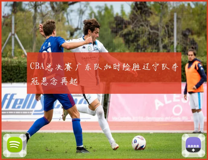CBA总决赛广东队加时险胜辽宁队夺冠悬念再起