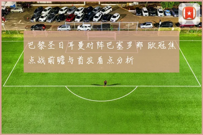 巴黎圣日耳曼对阵巴塞罗那 欧冠焦点战前瞻与首发看点分析