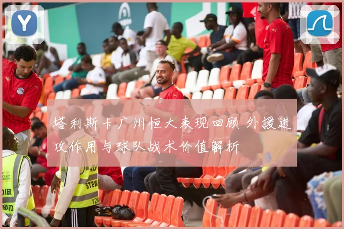 塔利斯卡广州恒大表现回顾 外援进攻作用与球队战术价值解析