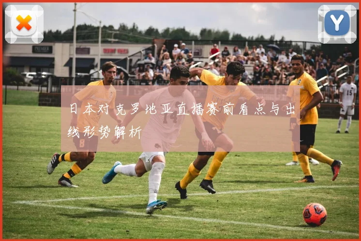 日本对克罗地亚直播赛前看点与出线形势解析