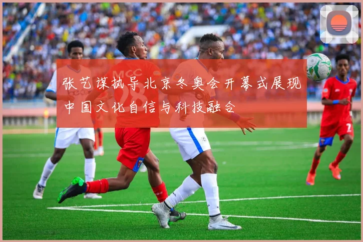 张艺谋执导北京冬奥会开幕式展现中国文化自信与科技融合