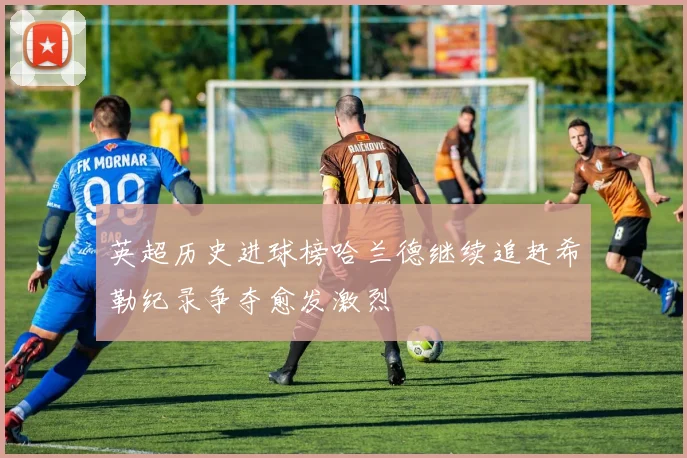 英超历史进球榜哈兰德继续追赶希勒纪录争夺愈发激烈