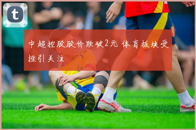 中超控股股价跌破2元 体育板块受挫引关注