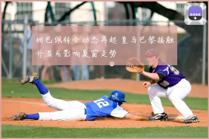 姆巴佩转会动态再起 皇马巴黎接触升温或影响夏窗走势