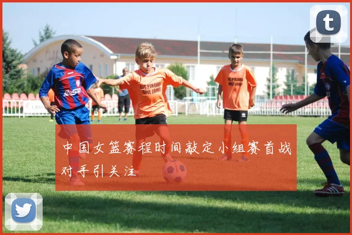 中国女篮赛程时间敲定小组赛首战对手引关注