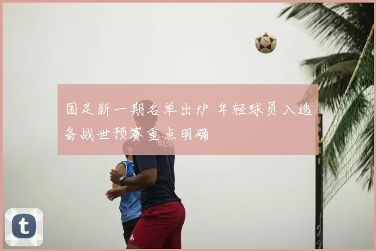 国足新一期名单出炉 年轻球员入选备战世预赛重点明确