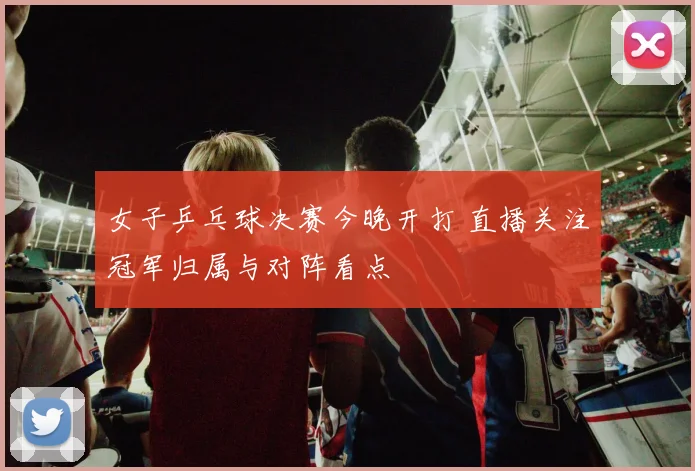 女子乒乓球决赛今晚开打 直播关注冠军归属与对阵看点