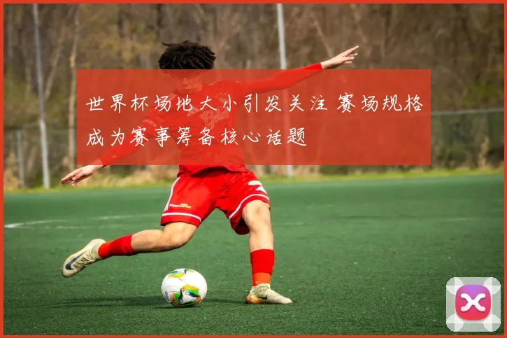 世界杯场地大小引发关注 赛场规格成为赛事筹备核心话题