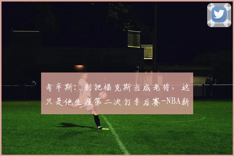 考辛斯:别把福克斯当成老将,这只是他生涯第二次打季后赛-NBA新闻