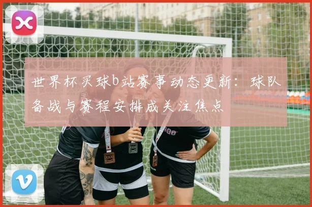 世界杯买球b站赛事动态更新：球队备战与赛程安排成关注焦点